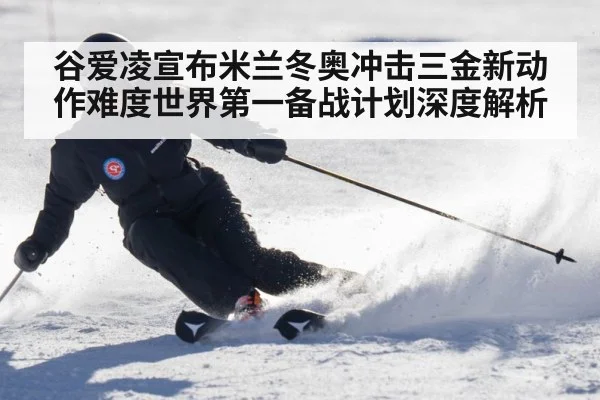谷爱凌宣布米兰冬奥冲击三金新动作难度世界第一备战计划深度解析