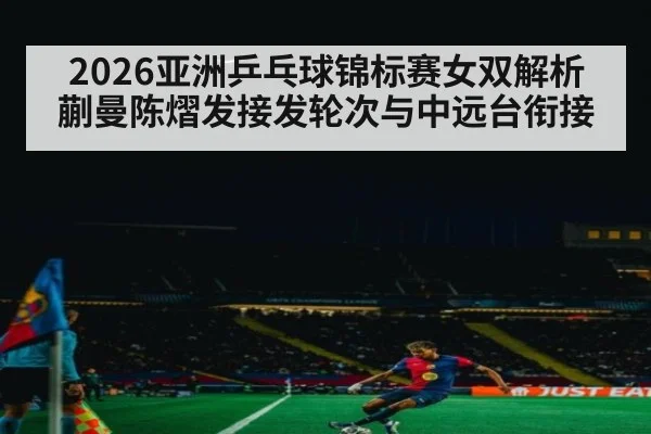 2026亚洲乒乓球锦标赛女双解析 蒯曼陈熠发接发轮次与中远台衔接