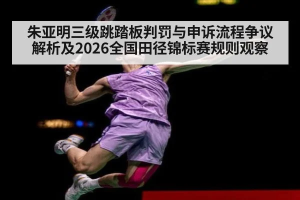 朱亚明三级跳踏板判罚与申诉流程争议解析及2026全国田径锦标赛规则观察